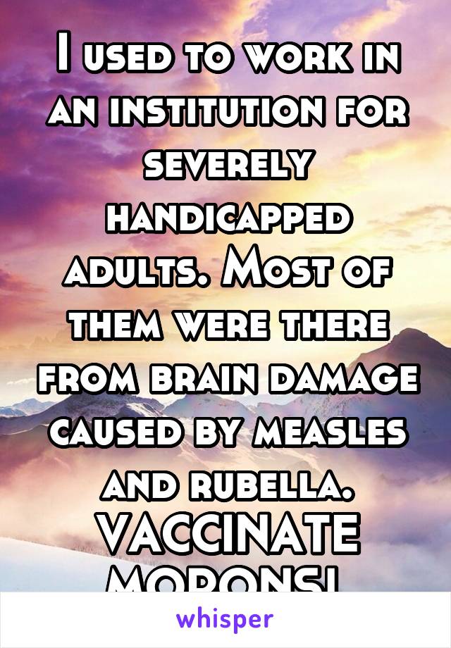 I used to work in an institution for severely handicapped adults. Most of them were there from brain damage caused by measles and rubella. VACCINATE MORONS! 