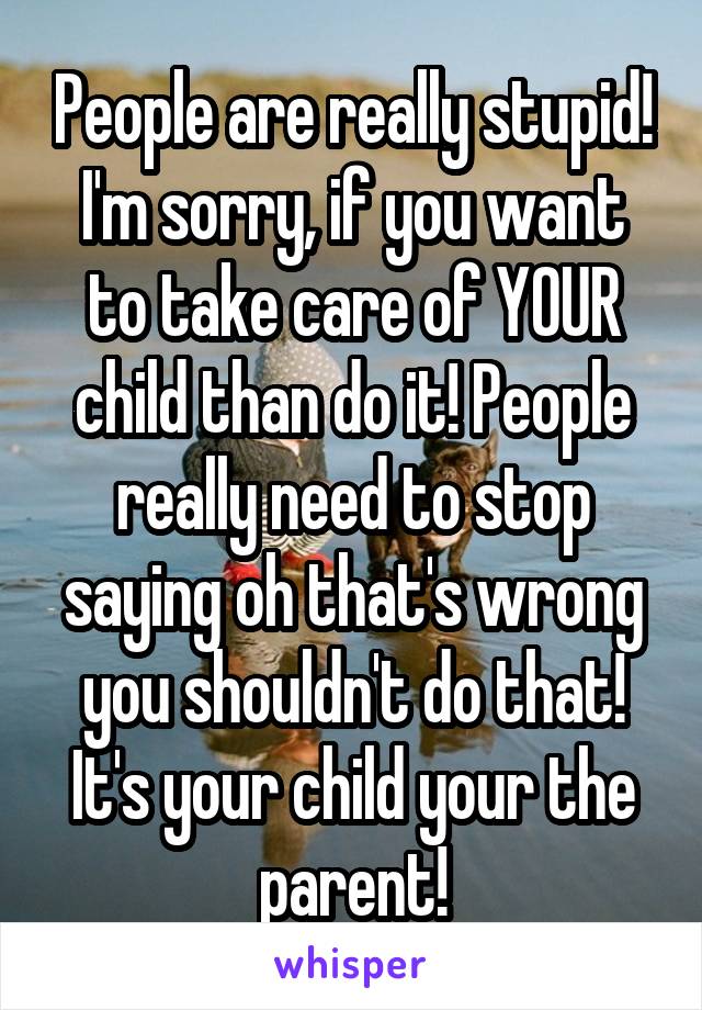 People are really stupid! I'm sorry, if you want to take care of YOUR child than do it! People really need to stop saying oh that's wrong you shouldn't do that! It's your child your the parent!