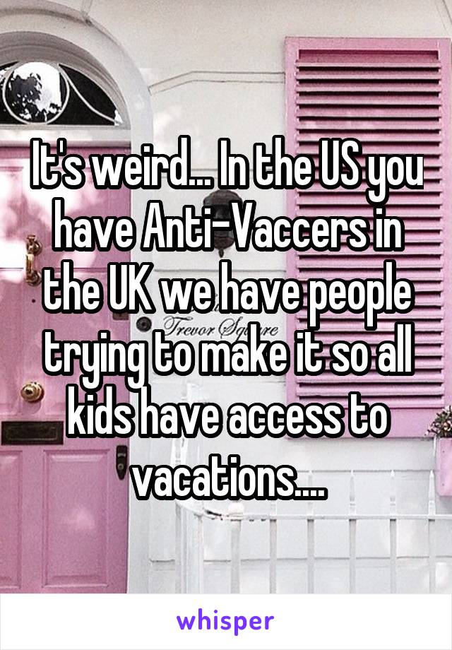 It's weird... In the US you have Anti-Vaccers in the UK we have people trying to make it so all kids have access to vacations....