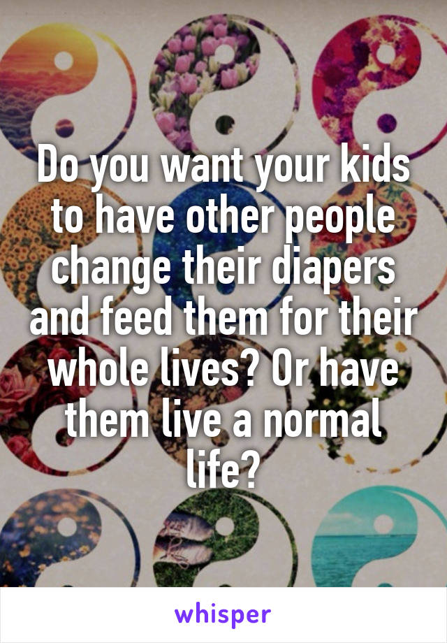 Do you want your kids to have other people change their diapers and feed them for their whole lives? Or have them live a normal life?