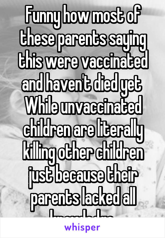 Funny how most of these parents saying this were vaccinated and haven't died yet 
While unvaccinated children are literally killing other children just because their parents lacked all knowledge.