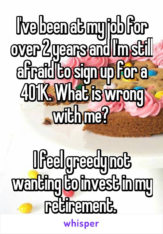 I've been at my job for over 2 years and I'm still afraid to sign up for a 401K. What is wrong with me? 

I feel greedy not wanting to invest in my retirement. 
