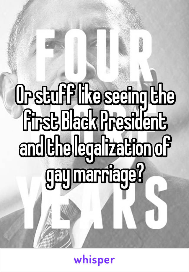 Or stuff like seeing the first Black President and the legalization of gay marriage?