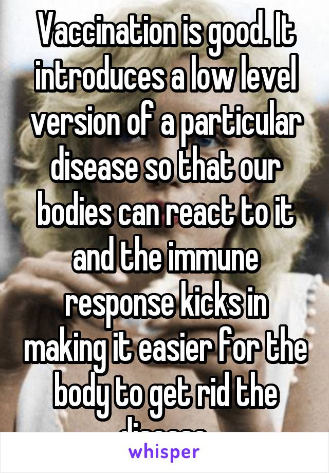 Vaccination is good. It introduces a low level version of a particular disease so that our bodies can react to it and the immune response kicks in making it easier for the body to get rid the disease.