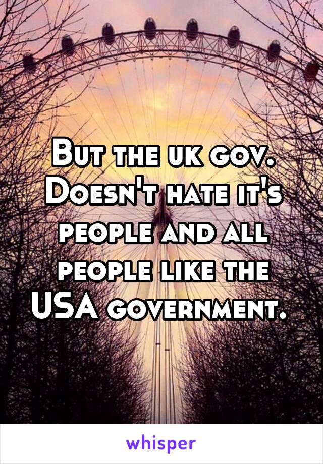 But the uk gov. Doesn't hate it's people and all people like the USA government. 