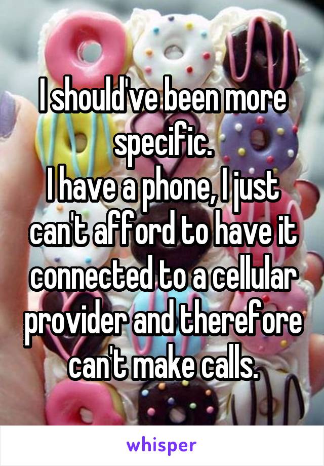 I should've been more specific.
I have a phone, I just can't afford to have it connected to a cellular provider and therefore can't make calls.