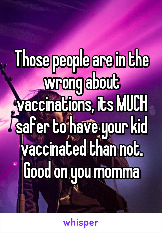 Those people are in the wrong about vaccinations, its MUCH safer to have your kid vaccinated than not. Good on you momma