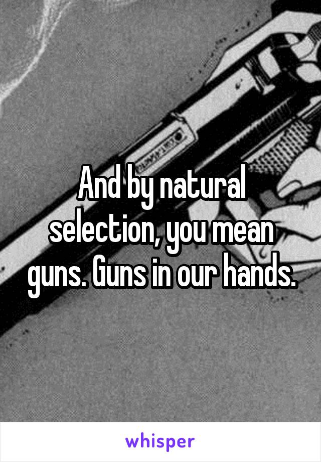 And by natural selection, you mean guns. Guns in our hands.