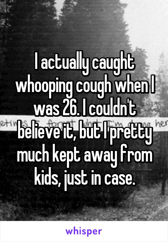 I actually caught whooping cough when I was 26. I couldn't believe it, but I pretty much kept away from kids, just in case.