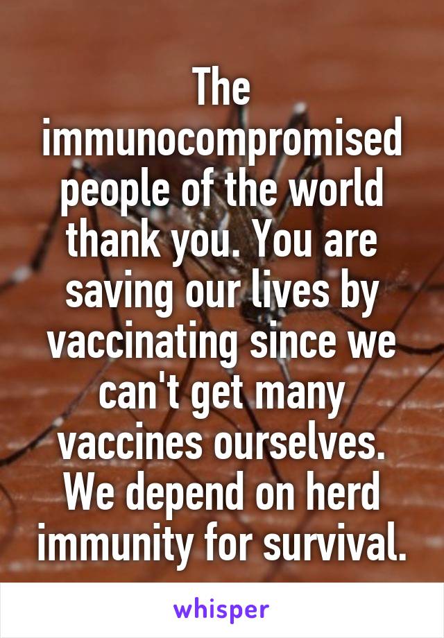 The immunocompromised people of the world thank you. You are saving our lives by vaccinating since we can't get many vaccines ourselves. We depend on herd immunity for survival.