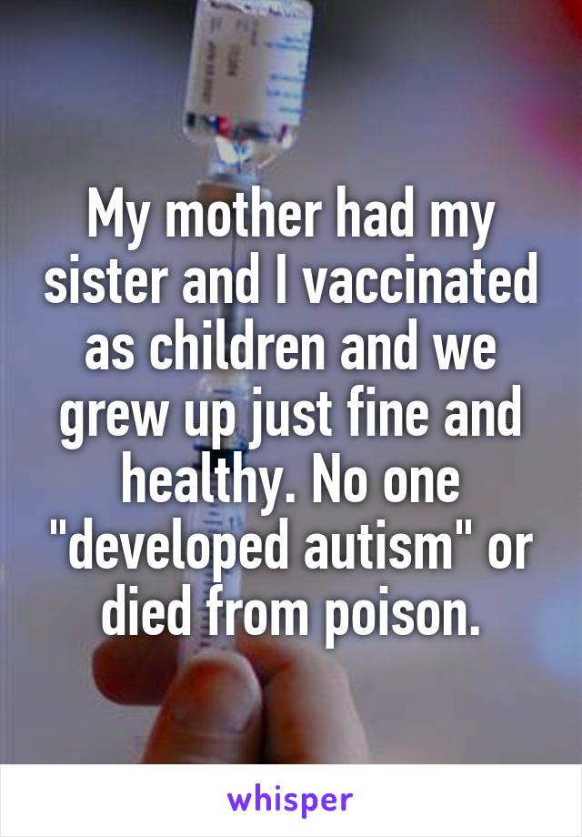 My mother had my sister and I vaccinated as children and we grew up just fine and healthy. No one "developed autism" or died from poison.