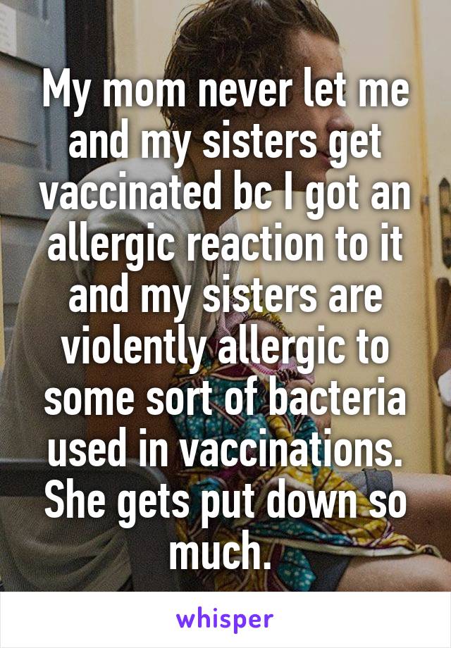 My mom never let me and my sisters get vaccinated bc I got an allergic reaction to it and my sisters are violently allergic to some sort of bacteria used in vaccinations. She gets put down so much. 