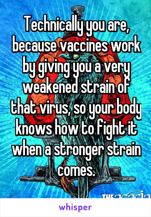 Technically you are, because vaccines work by giving you a very weakened strain of that virus, so your body knows how to fight it when a stronger strain comes.
