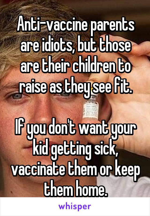 Anti-vaccine parents are idiots, but those are their children to raise as they see fit.

If you don't want your kid getting sick, vaccinate them or keep them home.