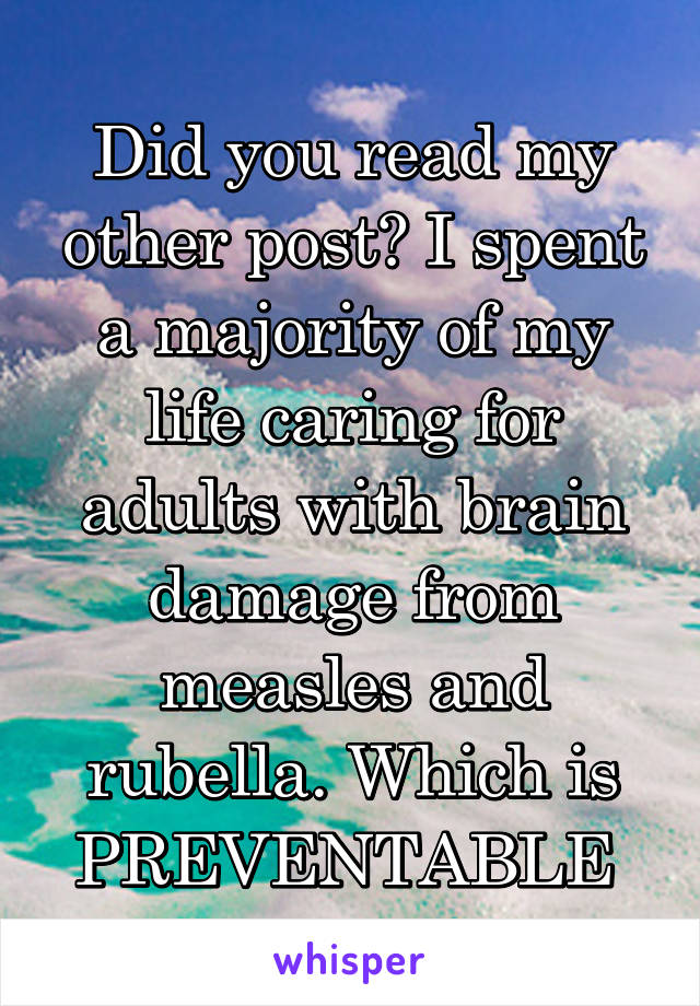 Did you read my other post? I spent a majority of my life caring for adults with brain damage from measles and rubella. Which is PREVENTABLE 