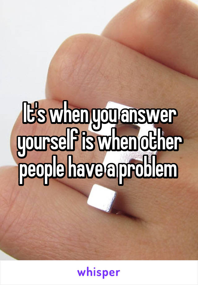 It's when you answer yourself is when other people have a problem 