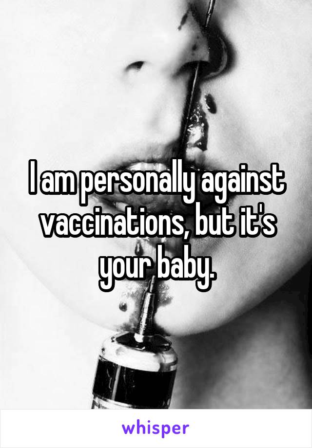 I am personally against vaccinations, but it's your baby.