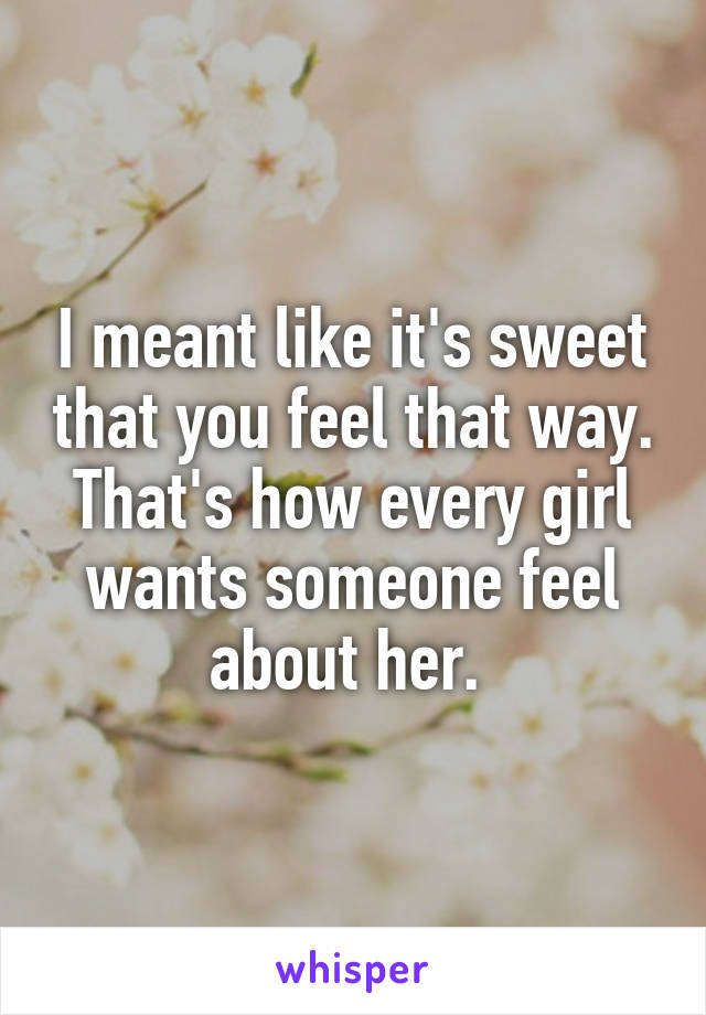 I meant like it's sweet that you feel that way. That's how every girl wants someone feel about her. 