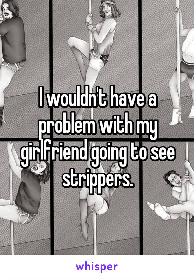 I wouldn't have a problem with my girlfriend going to see strippers.