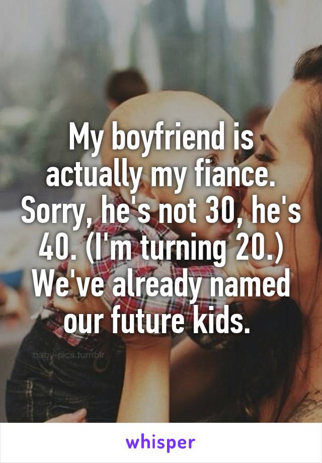 My boyfriend is actually my fiance. Sorry, he's not 30, he's 40. (I'm turning 20.) We've already named our future kids. 