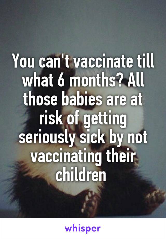 You can't vaccinate till what 6 months? All those babies are at risk of getting seriously sick by not vaccinating their children 