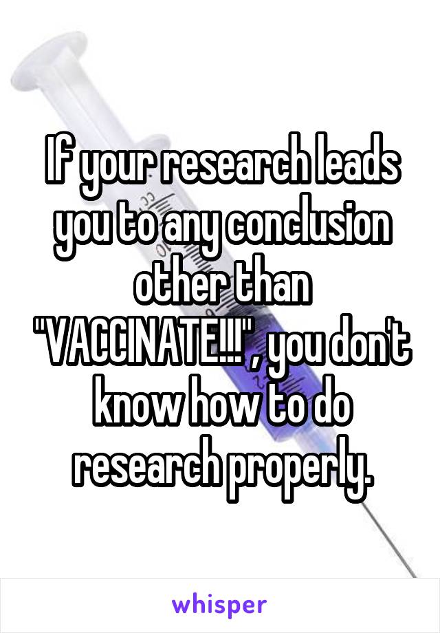 If your research leads you to any conclusion other than "VACCINATE!!!", you don't know how to do research properly.