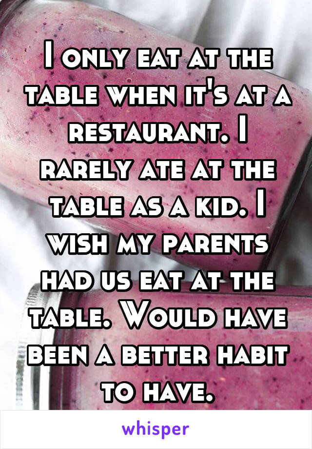 I only eat at the table when it's at a restaurant. I rarely ate at the table as a kid. I wish my parents had us eat at the table. Would have been a better habit to have.