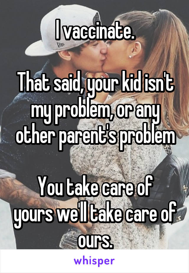 I vaccinate.

That said, your kid isn't my problem, or any other parent's problem

You take care of yours we'll take care of ours.