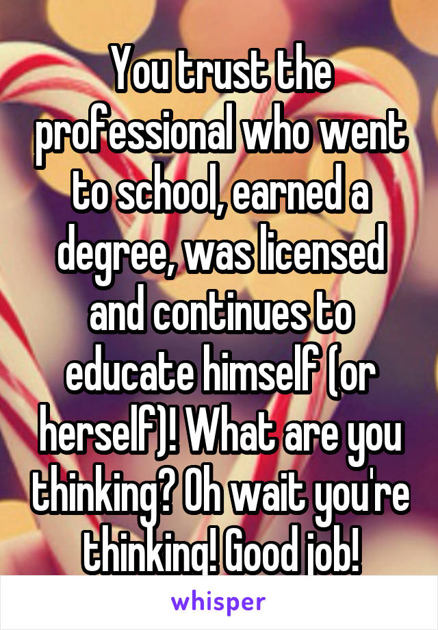 You trust the professional who went to school, earned a degree, was licensed and continues to educate himself (or herself)! What are you thinking? Oh wait you're thinking! Good job!