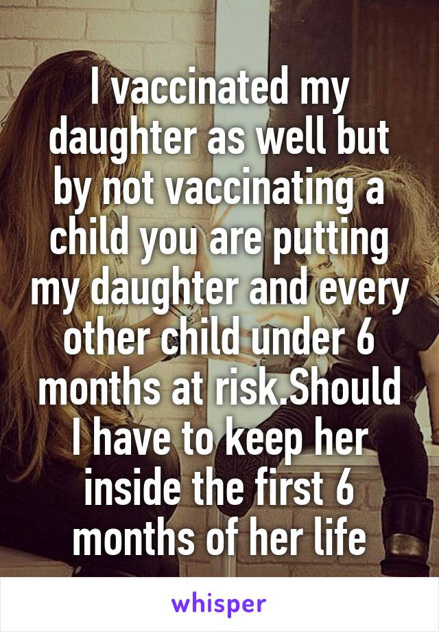 I vaccinated my daughter as well but by not vaccinating a child you are putting my daughter and every other child under 6 months at risk.Should I have to keep her inside the first 6 months of her life