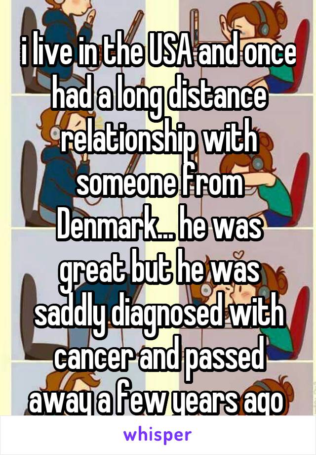 i live in the USA and once had a long distance relationship with someone from Denmark... he was great but he was saddly diagnosed with cancer and passed away a few years ago 