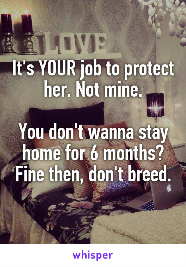 It's YOUR job to protect her. Not mine.

You don't wanna stay home for 6 months? Fine then, don't breed.
