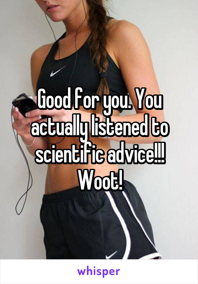 Good for you. You actually listened to scientific advice!!! Woot!