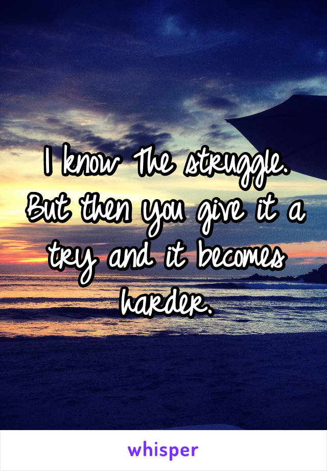 I know The struggle. But then you give it a try and it becomes harder.