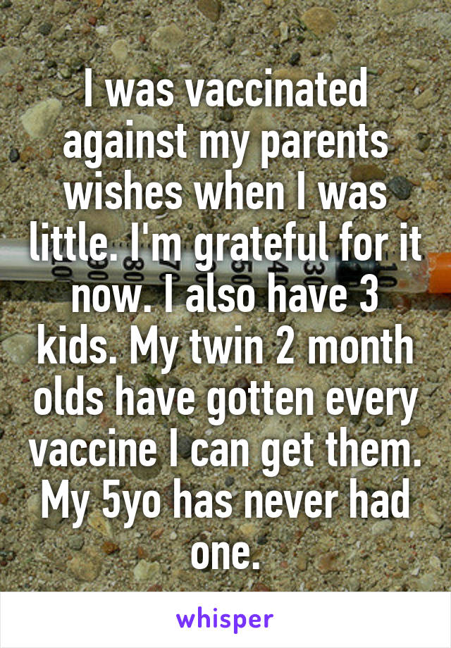 I was vaccinated against my parents wishes when I was little. I'm grateful for it now. I also have 3 kids. My twin 2 month olds have gotten every vaccine I can get them. My 5yo has never had one.