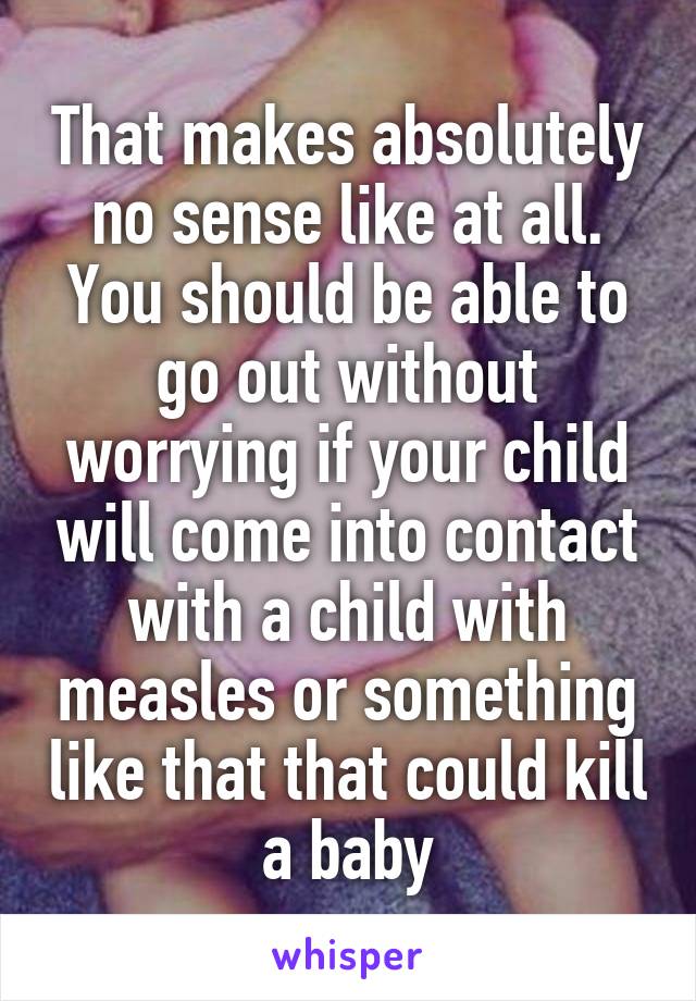 That makes absolutely no sense like at all. You should be able to go out without worrying if your child will come into contact with a child with measles or something like that that could kill a baby