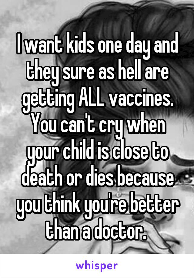 I want kids one day and they sure as hell are getting ALL vaccines. You can't cry when your child is close to death or dies because you think you're better than a doctor. 