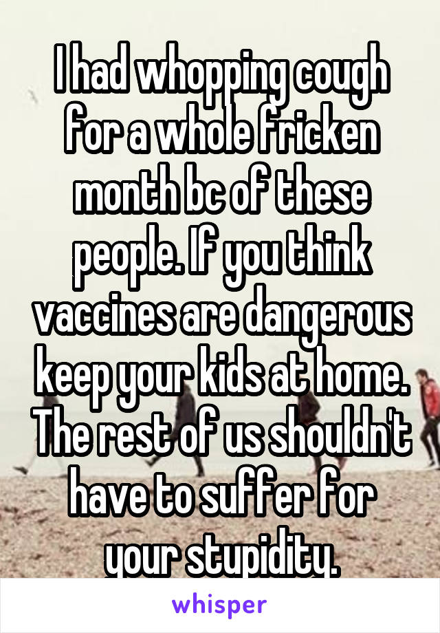 I had whopping cough for a whole fricken month bc of these people. If you think vaccines are dangerous keep your kids at home. The rest of us shouldn't have to suffer for your stupidity.