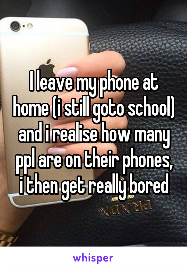 I leave my phone at home (i still goto school) and i realise how many ppl are on their phones, i then get really bored