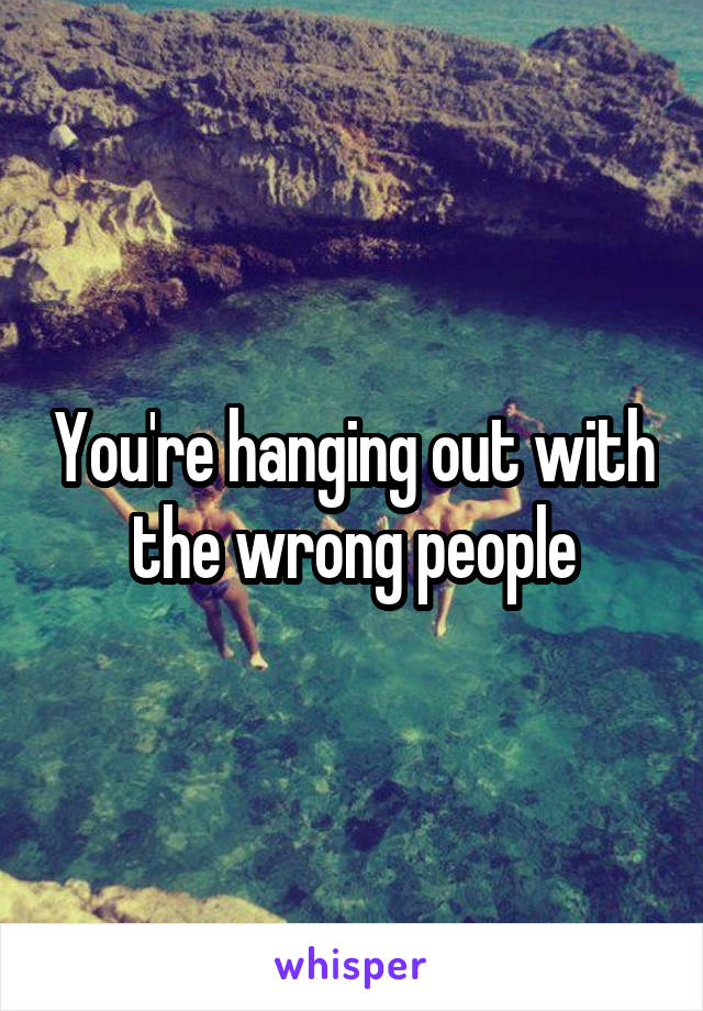 You're hanging out with the wrong people