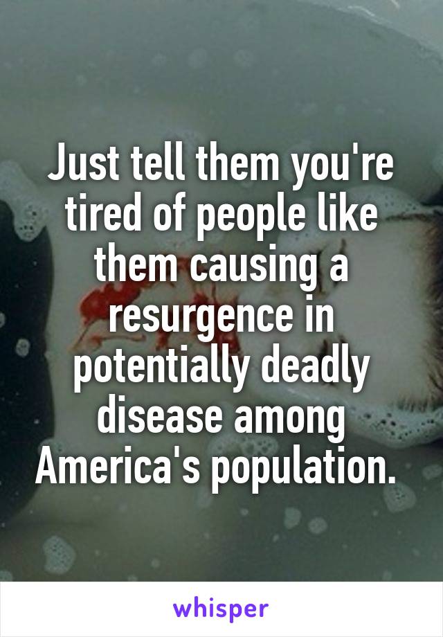 Just tell them you're tired of people like them causing a resurgence in potentially deadly disease among America's population. 