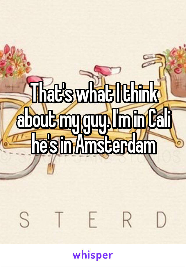 That's what I think about my guy. I'm in Cali he's in Amsterdam
