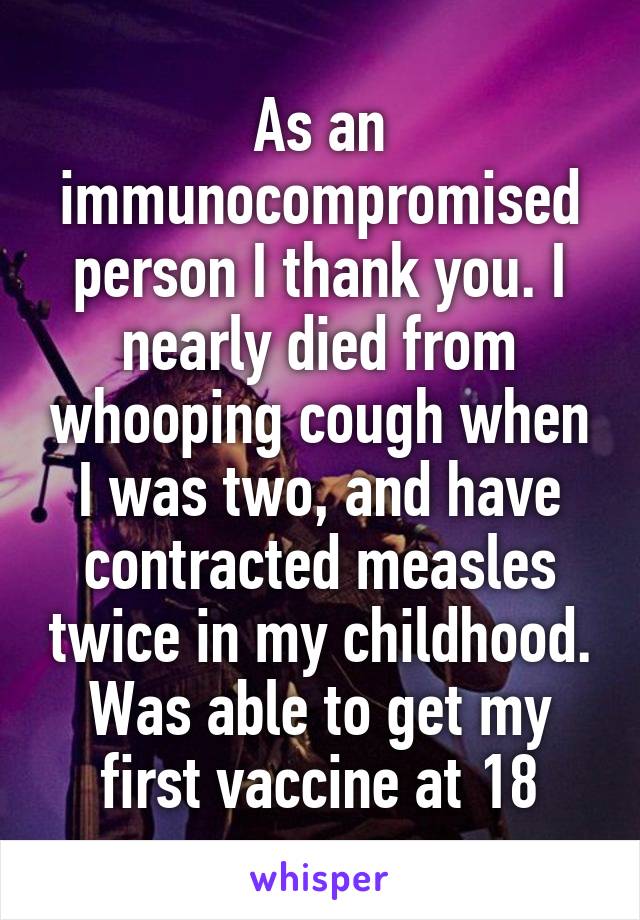 As an immunocompromised person I thank you. I nearly died from whooping cough when I was two, and have contracted measles twice in my childhood. Was able to get my first vaccine at 18