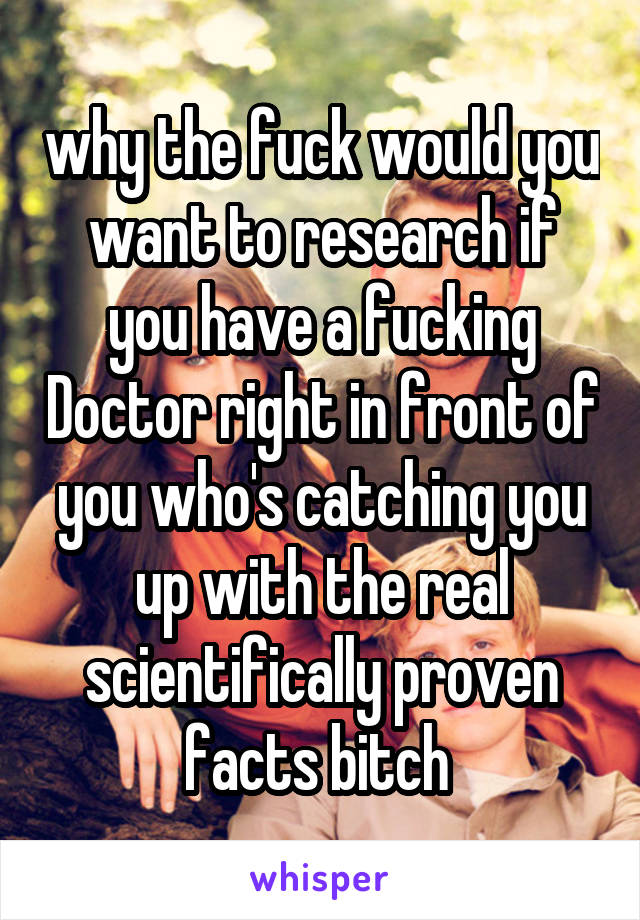 why the fuck would you want to research if you have a fucking Doctor right in front of you who's catching you up with the real scientifically proven facts bitch 