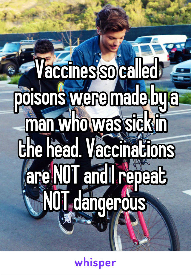 Vaccines so called poisons were made by a man who was sick in the head. Vaccinations are NOT and I repeat NOT dangerous 