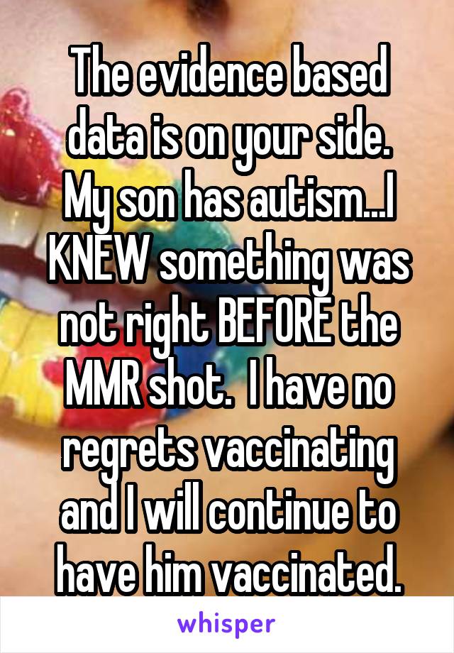 The evidence based data is on your side.
My son has autism...I KNEW something was not right BEFORE the MMR shot.  I have no regrets vaccinating and I will continue to have him vaccinated.