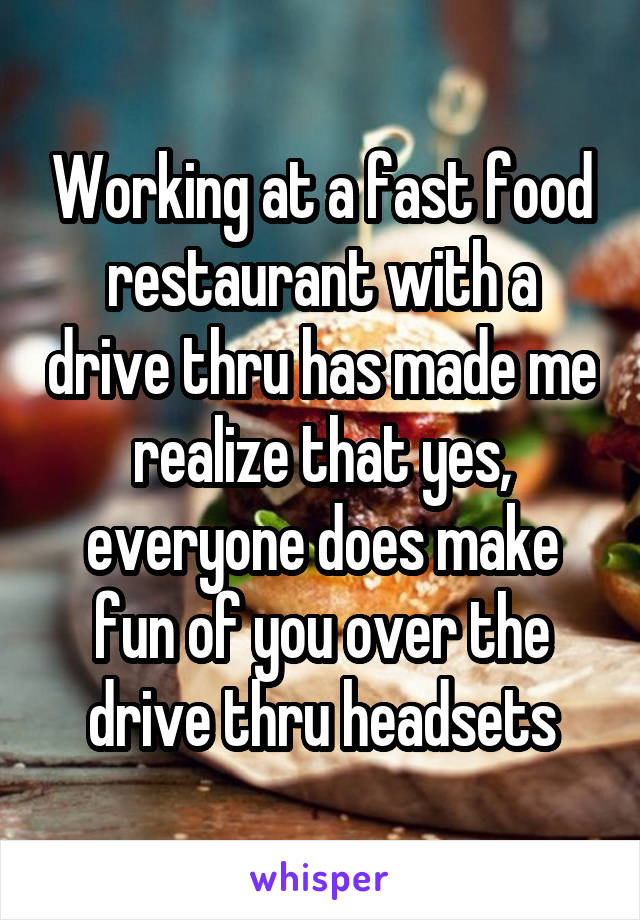 Working at a fast food restaurant with a drive thru has made me realize that yes, everyone does make fun of you over the drive thru headsets