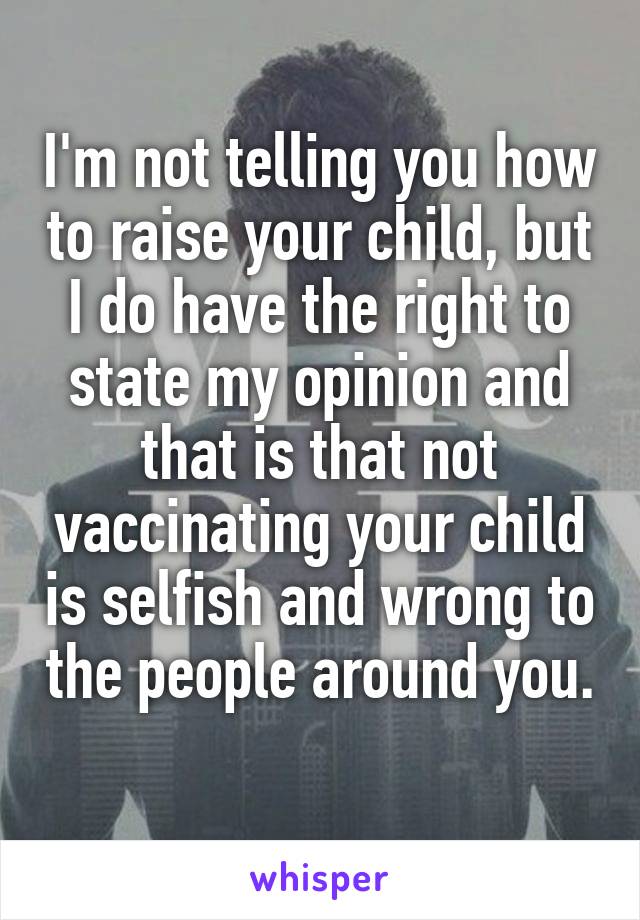 I'm not telling you how to raise your child, but I do have the right to state my opinion and that is that not vaccinating your child is selfish and wrong to the people around you. 