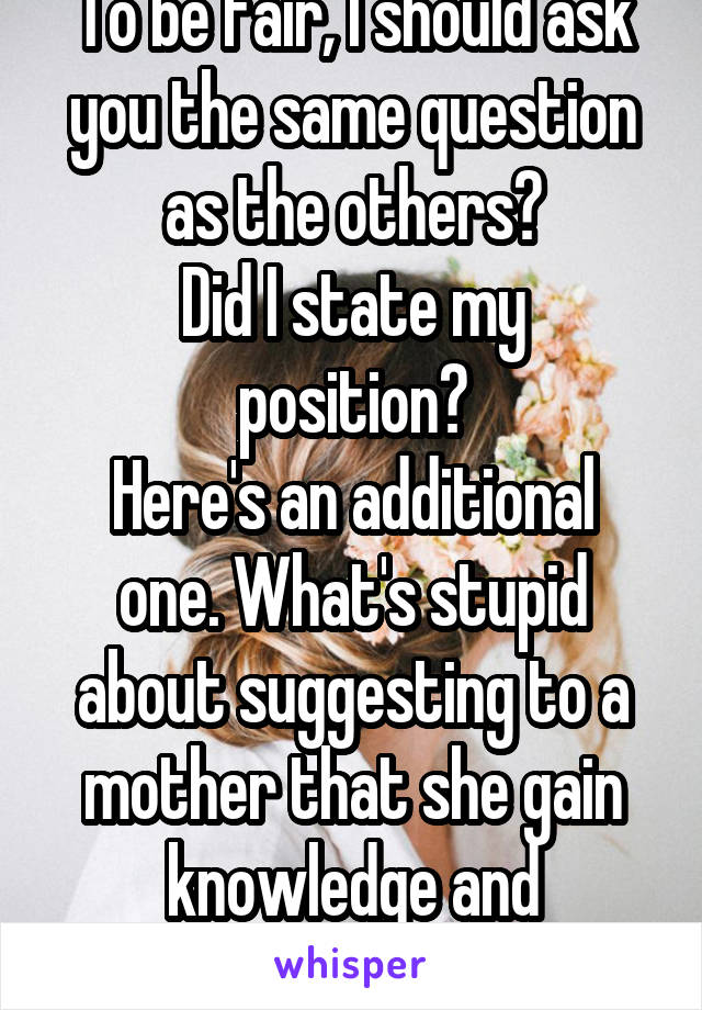 To be fair, I should ask you the same question as the others?
Did I state my position?
Here's an additional one. What's stupid about suggesting to a mother that she gain knowledge and understanding?