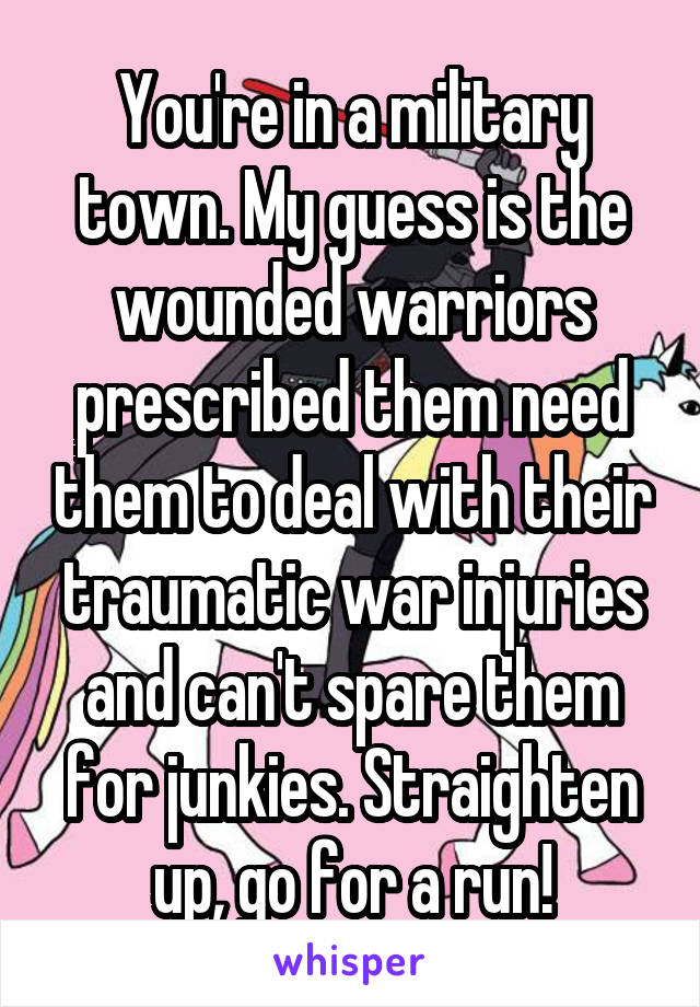 You're in a military town. My guess is the wounded warriors prescribed them need them to deal with their traumatic war injuries and can't spare them for junkies. Straighten up, go for a run!